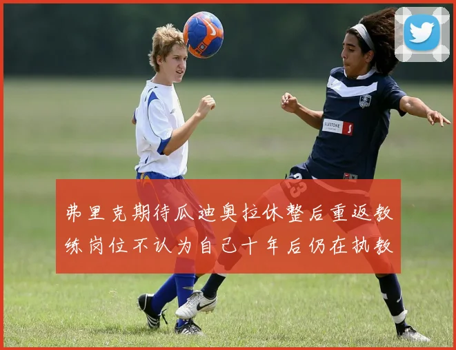 弗里克期待瓜迪奥拉休整后重返教练岗位不认为自己十年后仍在执教