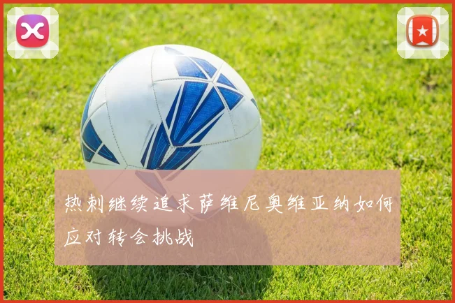 热刺继续追求萨维尼奥维亚纳如何应对转会挑战
