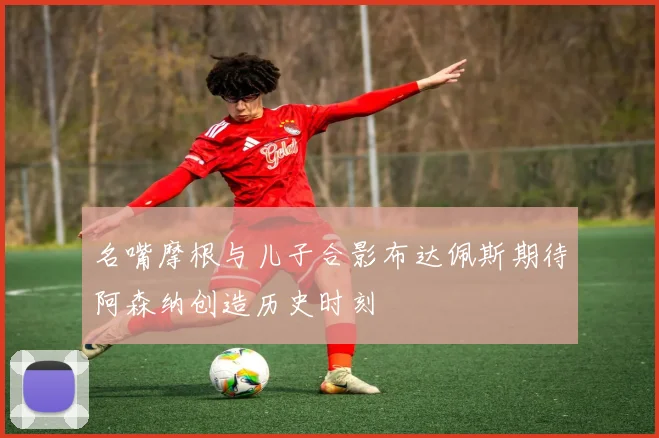 名嘴摩根与儿子合影布达佩斯期待阿森纳创造历史时刻