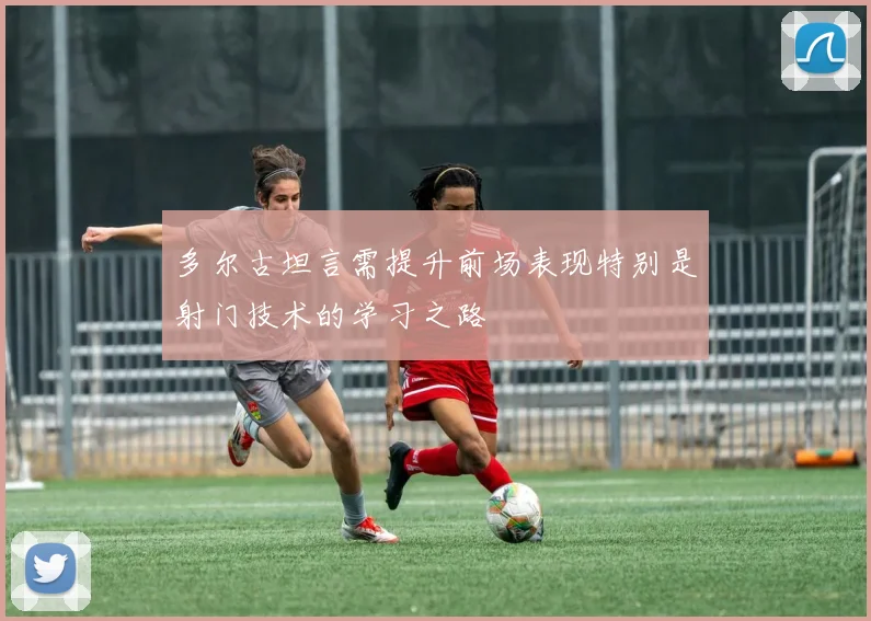 多尔古坦言需提升前场表现特别是射门技术的学习之路