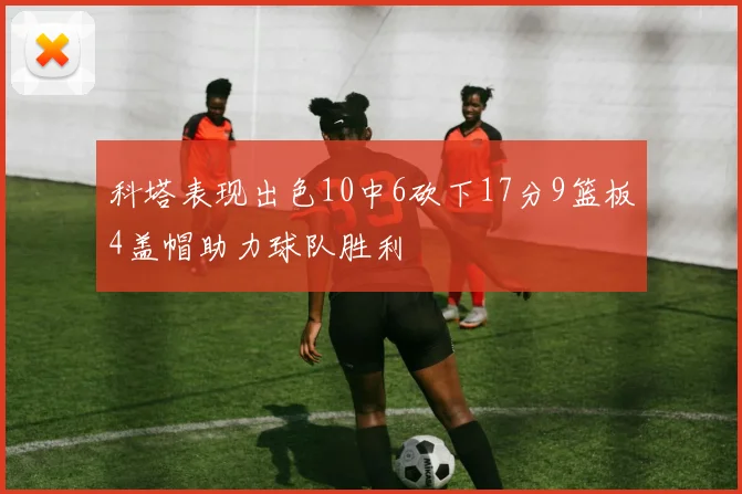 科塔表现出色10中6砍下17分9篮板4盖帽助力球队胜利