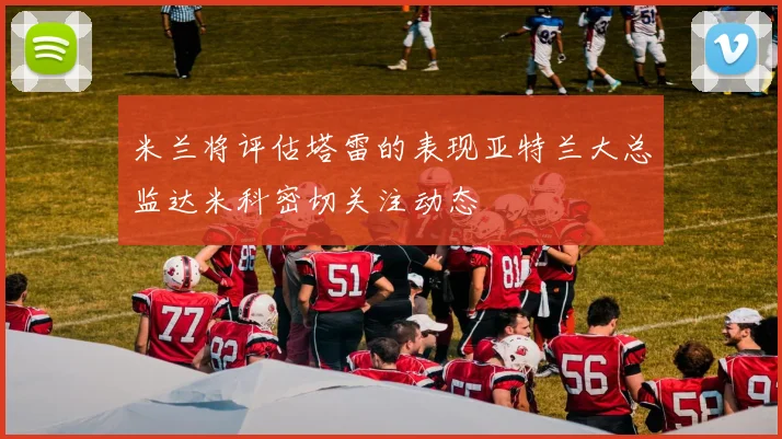 米兰将评估塔雷的表现亚特兰大总监达米科密切关注动态