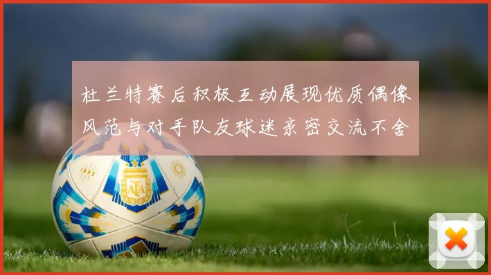 杜兰特赛后积极互动展现优质偶像风范与对手队友球迷亲密交流不舍离场