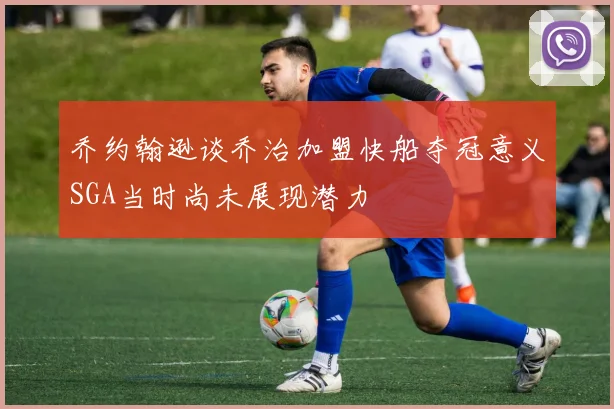 乔约翰逊谈乔治加盟快船夺冠意义SGA当时尚未展现潜力