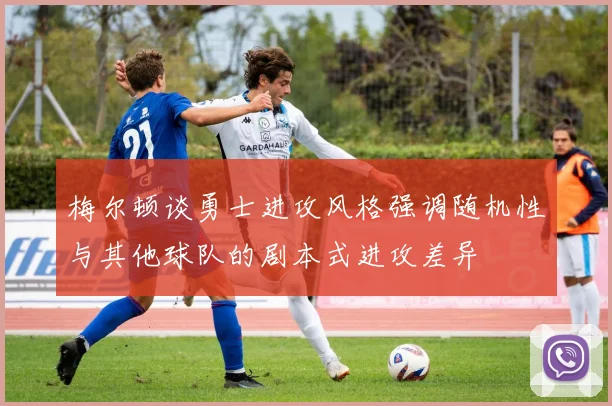 梅尔顿谈勇士进攻风格强调随机性与其他球队的剧本式进攻差异
