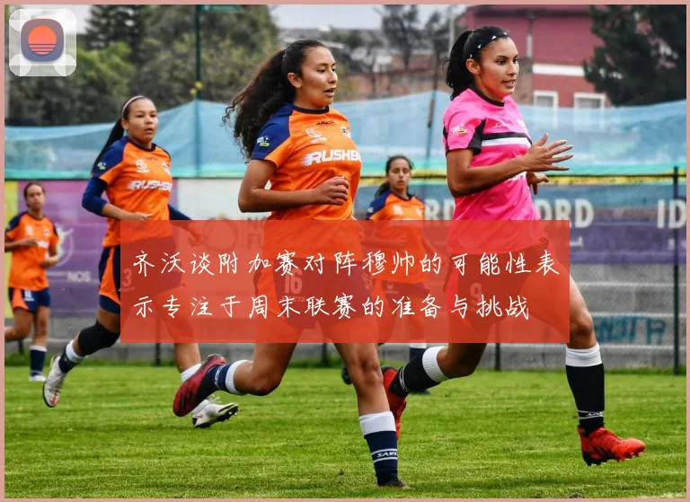 齐沃谈附加赛对阵穆帅的可能性表示专注于周末联赛的准备与挑战