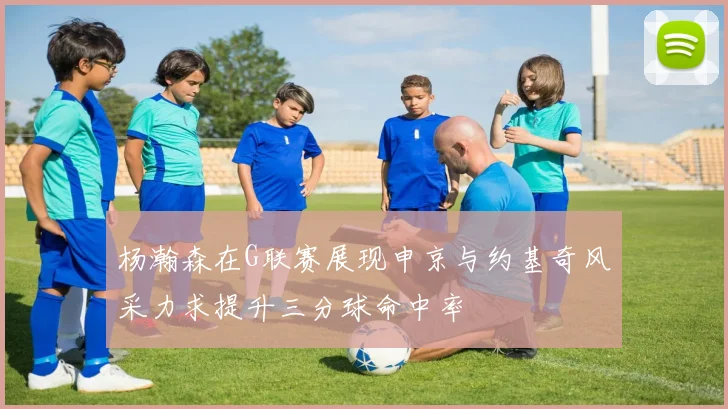 杨瀚森在G联赛展现申京与约基奇风采力求提升三分球命中率