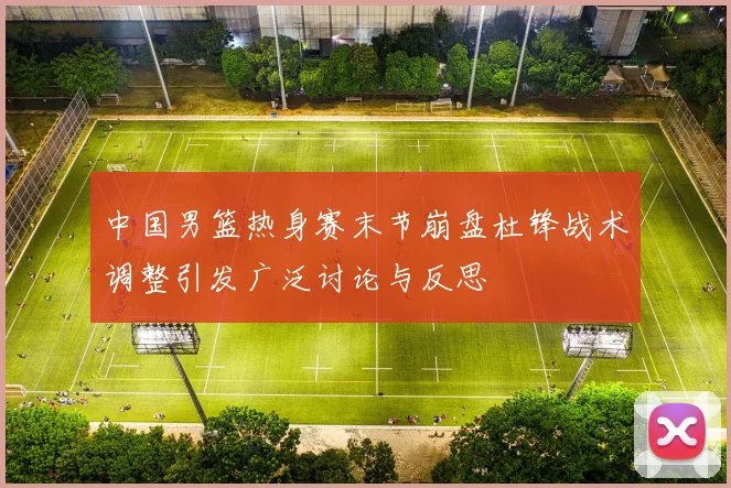 中国男篮热身赛末节崩盘杜锋战术调整引发广泛讨论与反思