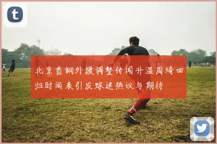 北京首钢外援调整传闻升温周琦回归时间表引发球迷热议与期待